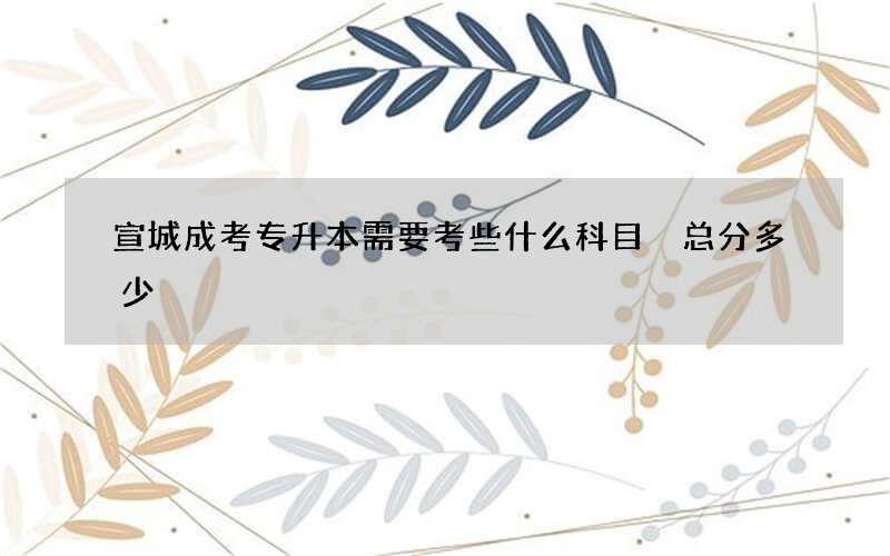 宣城成考专升本需要考些什么科目 总分多少